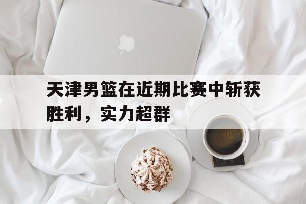 官方网站-天津男篮在近期比赛中斩获胜利,实力超群排名
